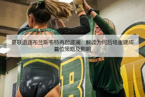 曼联追逐布兰斯韦特再起波澜：解读为何后场重建成首位策略及影响