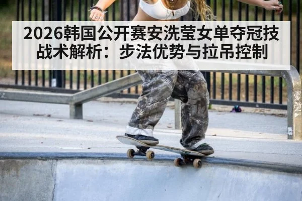 2026韩国公开赛安洗莹女单夺冠技战术解析:步法优势与拉吊控制