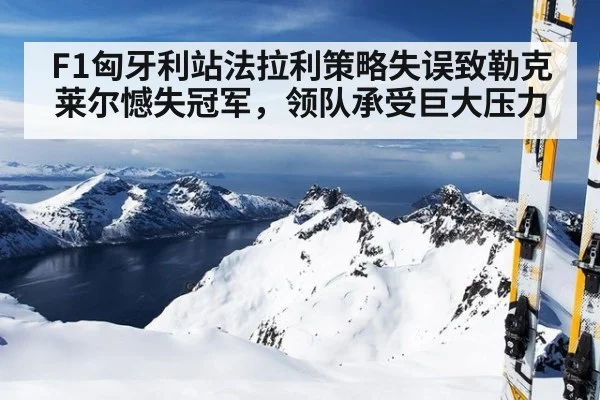 F1匈牙利站法拉利策略失误致勒克莱尔憾失冠军,领队承受巨大压力